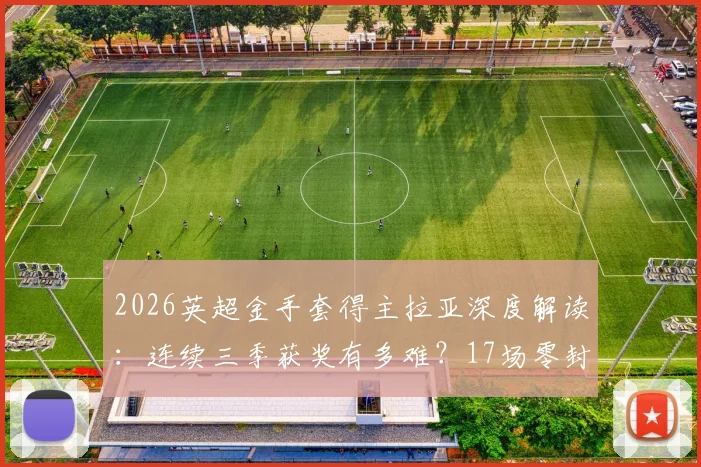 2026英超金手套得主拉亚深度解读：连续三季获奖有多难？17场零封数据全纪录与含金量分析