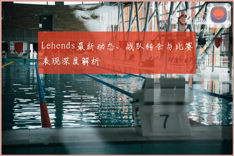Lehends最新动态、战队转会与比赛表现深度解析