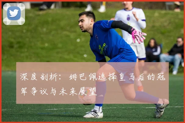 深度剖析：姆巴佩选择皇马后的冠军争议与未来展望