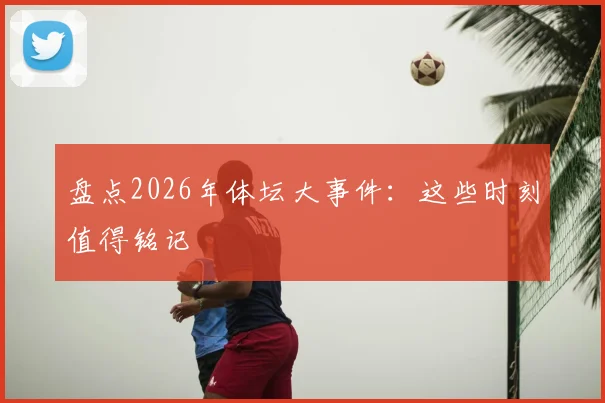 盘点2026年体坛大事件：这些时刻值得铭记