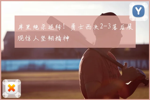 库里绝杀逆转！勇士西决2-3落后展现惊人坚韧精神