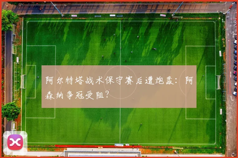 阿尔特塔战术保守赛后遭炮轰：阿森纳争冠受阻？