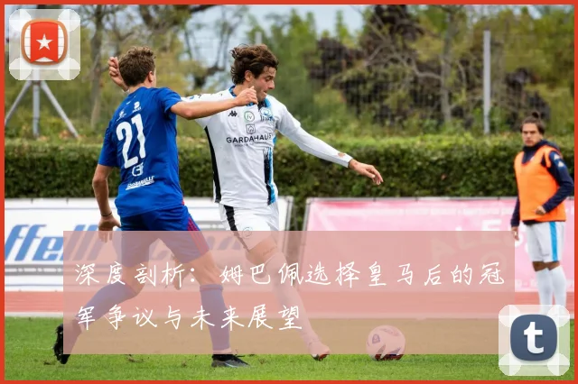 深度剖析：姆巴佩选择皇马后的冠军争议与未来展望
