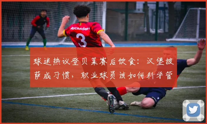 球迷热议登贝莱赛后饮食:汉堡披萨成习惯,职业球员该如何科学管理饮食?