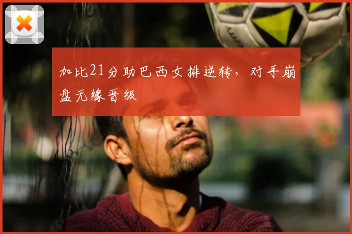 加比21分助巴西女排逆转，对手崩盘无缘晋级