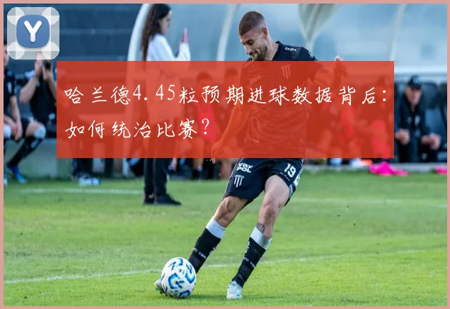哈兰德4.45粒预期进球数据背后:如何统治比赛?