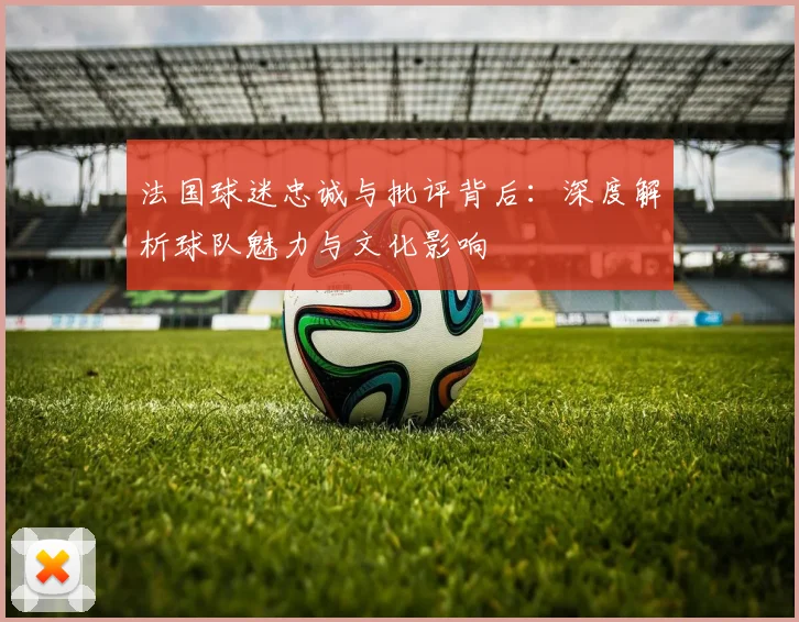 法国球迷忠诚与批评背后:深度解析球队魅力与文化影响