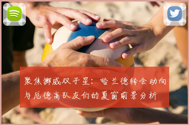 聚焦挪威双子星：哈兰德转会动向与厄德高队友们的夏窗前景分析