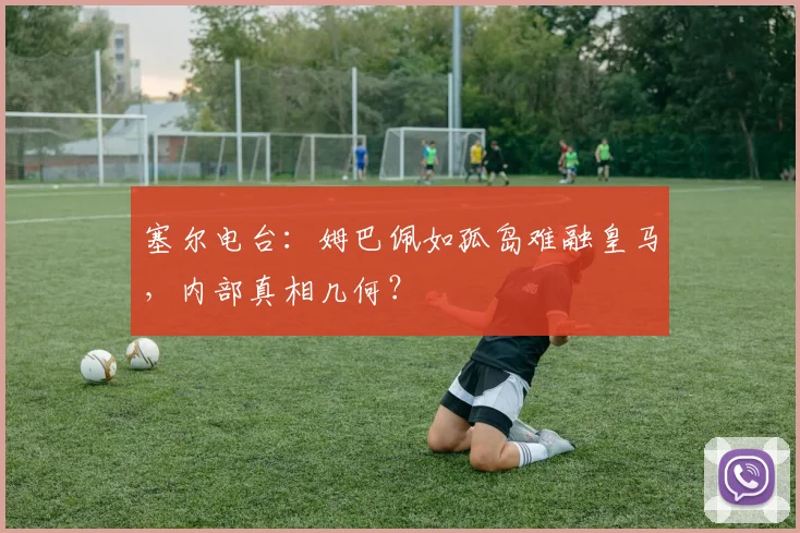 塞尔电台：姆巴佩如孤岛难融皇马，内部真相几何？