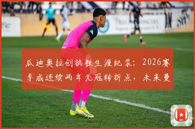 瓜迪奥拉创执教生涯纪录：2026赛季成连续两年无冠转折点，未来曼城如何破局？